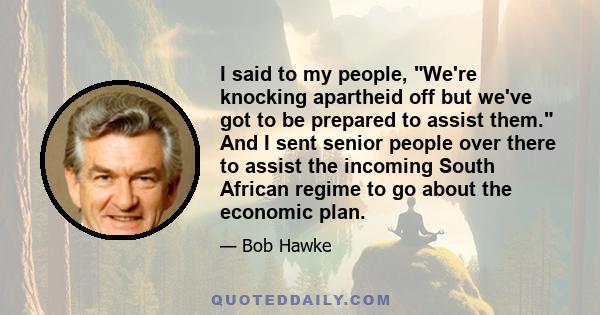 I said to my people, We're knocking apartheid off but we've got to be prepared to assist them. And I sent senior people over there to assist the incoming South African regime to go about the economic plan.