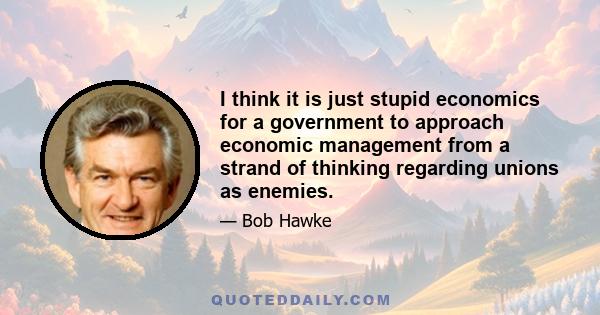 I think it is just stupid economics for a government to approach economic management from a strand of thinking regarding unions as enemies.