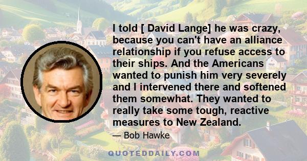 I told [ David Lange] he was crazy, because you can't have an alliance relationship if you refuse access to their ships. And the Americans wanted to punish him very severely and I intervened there and softened them