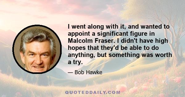 I went along with it, and wanted to appoint a significant figure in Malcolm Fraser. I didn't have high hopes that they'd be able to do anything, but something was worth a try.