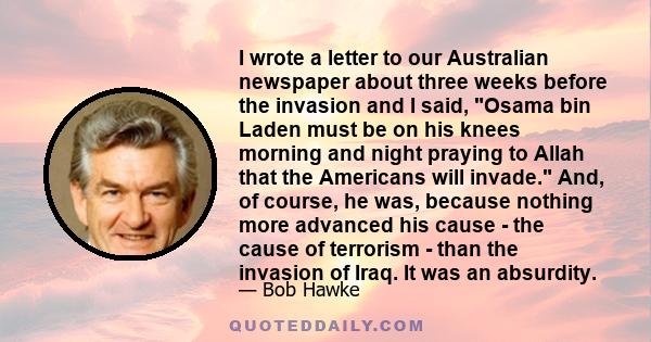 I wrote a letter to our Australian newspaper about three weeks before the invasion and I said, Osama bin Laden must be on his knees morning and night praying to Allah that the Americans will invade. And, of course, he