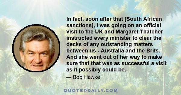 In fact, soon after that [South African sanctions], I was going on an official visit to the UK and Margaret Thatcher instructed every minister to clear the decks of any outstanding matters between us - Australia and the 