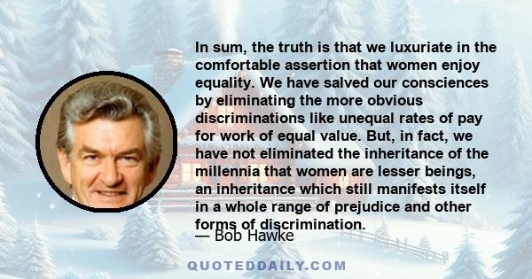 In sum, the truth is that we luxuriate in the comfortable assertion that women enjoy equality. We have salved our consciences by eliminating the more obvious discriminations like unequal rates of pay for work of equal