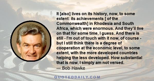 It [also] lives on its history, now, to some extent: its achievements [ of the Commonwealth] in Rhodesia and South Africa, which were enormous. And they'll live on that for some time, I guess. And there is still - I'm