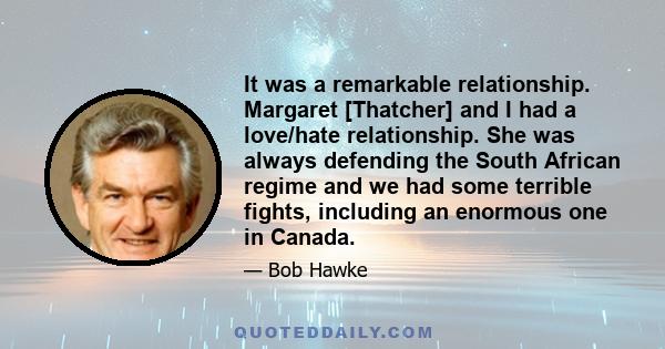 It was a remarkable relationship. Margaret [Thatcher] and I had a love/hate relationship. She was always defending the South African regime and we had some terrible fights, including an enormous one in Canada.