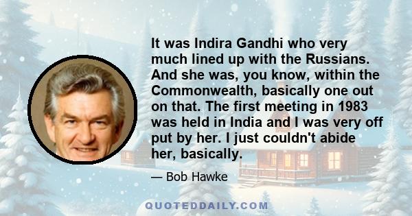 It was Indira Gandhi who very much lined up with the Russians. And she was, you know, within the Commonwealth, basically one out on that. The first meeting in 1983 was held in India and I was very off put by her. I just 