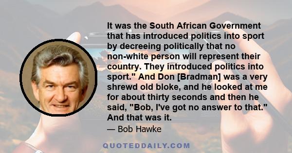 It was the South African Government that has introduced politics into sport by decreeing politically that no non-white person will represent their country. They introduced politics into sport. And Don [Bradman] was a