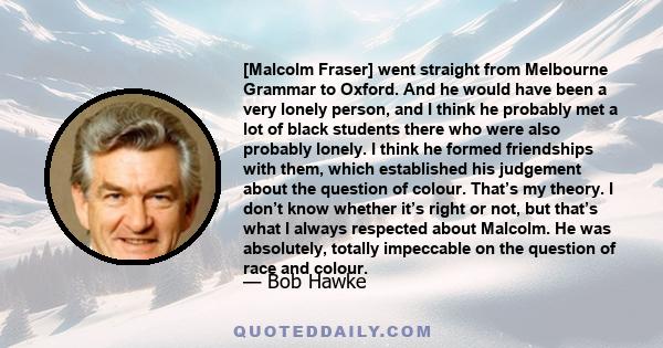 [Malcolm Fraser] went straight from Melbourne Grammar to Oxford. And he would have been a very lonely person, and I think he probably met a lot of black students there who were also probably lonely. I think he formed