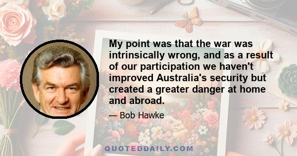 My point was that the war was intrinsically wrong, and as a result of our participation we haven't improved Australia's security but created a greater danger at home and abroad.