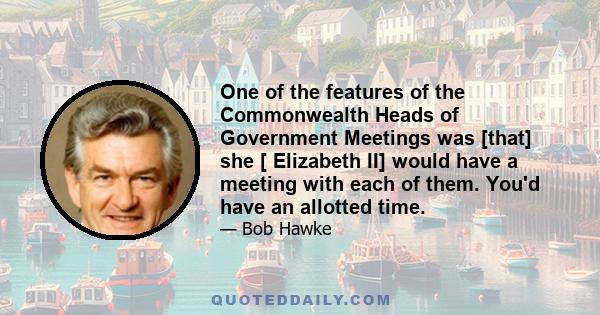 One of the features of the Commonwealth Heads of Government Meetings was [that] she [ Elizabeth II] would have a meeting with each of them. You'd have an allotted time.