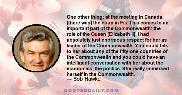 One other thing: at the meeting in Canada, [there was] the coup in Fiji. This comes to an important part of the Commonwealth: the role of the Queen [Elizabeth II]. I had absolutely just enormous respect for her as