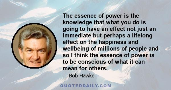 The essence of power is the knowledge that what you do is going to have an effect not just an immediate but perhaps a lifelong effect on the happiness and wellbeing of millions of people and so I think the essence of