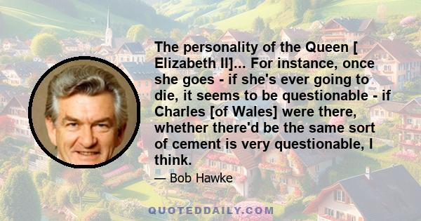 The personality of the Queen [ Elizabeth II]... For instance, once she goes - if she's ever going to die, it seems to be questionable - if Charles [of Wales] were there, whether there'd be the same sort of cement is