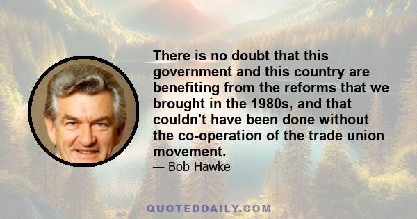 There is no doubt that this government and this country are benefiting from the reforms that we brought in the 1980s, and that couldn't have been done without the co-operation of the trade union movement.