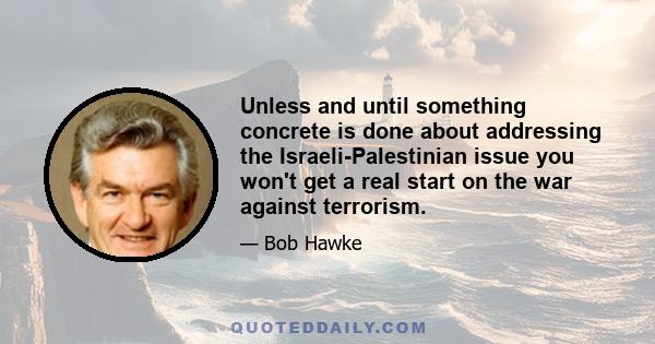 Unless and until something concrete is done about addressing the Israeli-Palestinian issue you won't get a real start on the war against terrorism.