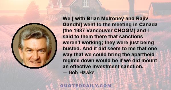 We [ with Brian Mulroney and Rajiv Gandhi] went to the meeting in Canada [the 1987 Vancouver CHOGM] and I said to them there that sanctions weren't working; they were just being busted. And it did seem to me that one