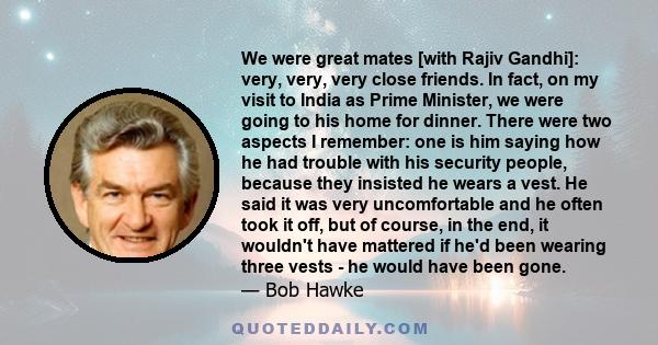 We were great mates [with Rajiv Gandhi]: very, very, very close friends. In fact, on my visit to India as Prime Minister, we were going to his home for dinner. There were two aspects I remember: one is him saying how he 