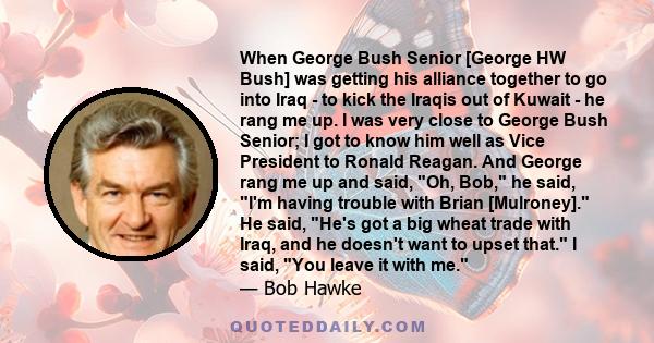 When George Bush Senior [George HW Bush] was getting his alliance together to go into Iraq - to kick the Iraqis out of Kuwait - he rang me up. I was very close to George Bush Senior; I got to know him well as Vice