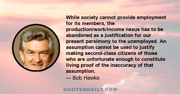 While society cannot provide employment for its members, the production/work/income nexus has to be abandoned as a justification for our present parsimony to the unemployed. An assumption cannot be used to justify