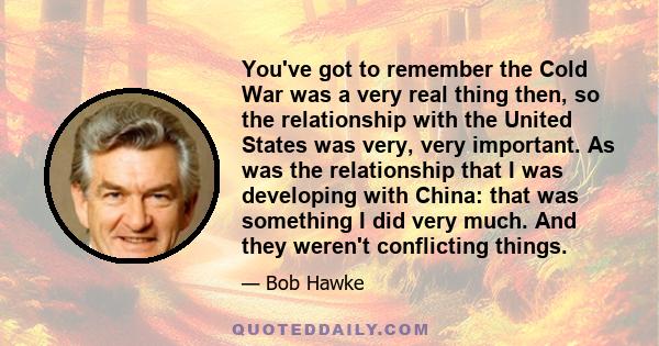 You've got to remember the Cold War was a very real thing then, so the relationship with the United States was very, very important. As was the relationship that I was developing with China: that was something I did