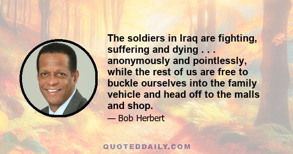 The soldiers in Iraq are fighting, suffering and dying . . . anonymously and pointlessly, while the rest of us are free to buckle ourselves into the family vehicle and head off to the malls and shop.