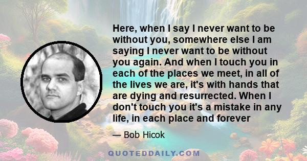 Here, when I say I never want to be without you, somewhere else I am saying I never want to be without you again. And when I touch you in each of the places we meet, in all of the lives we are, it's with hands that are