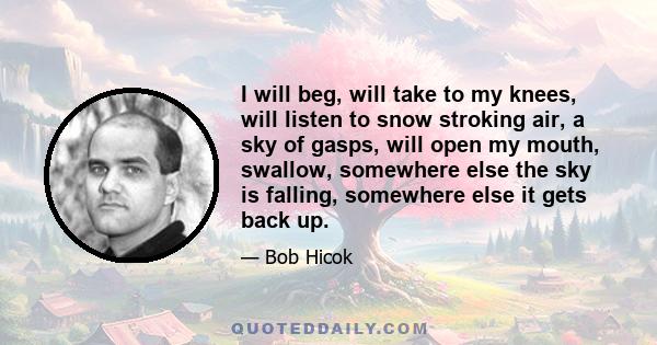 I will beg, will take to my knees, will listen to snow stroking air, a sky of gasps, will open my mouth, swallow, somewhere else the sky is falling, somewhere else it gets back up.