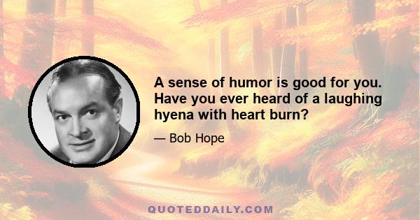 A sense of humor is good for you. Have you ever heard of a laughing hyena with heart burn?