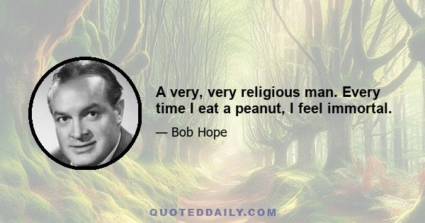 A very, very religious man. Every time I eat a peanut, I feel immortal.