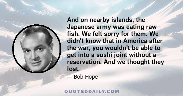 And on nearby islands, the Japanese army was eating raw fish. We felt sorry for them. We didn't know that in America after the war, you wouldn't be able to get into a sushi joint without a reservation. And we thought