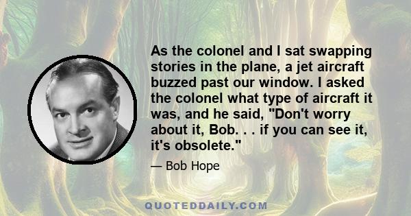 As the colonel and I sat swapping stories in the plane, a jet aircraft buzzed past our window. I asked the colonel what type of aircraft it was, and he said, Don't worry about it, Bob. . . if you can see it, it's