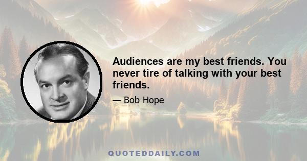 Audiences are my best friends. You never tire of talking with your best friends.