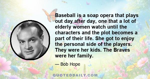 Baseball is a soap opera that plays out day after day, one that a lot of elderly women watch until the characters and the plot becomes a part of their life. She got to enjoy the personal side of the players. They were