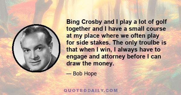 Bing Crosby and I play a lot of golf together and I have a small course at my place where we often play for side stakes. The only troulbe is that when I win, I always have to engage and attorney before I can draw the