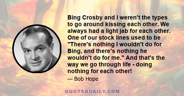 Bing Crosby and I weren't the types to go around kissing each other. We always had a light jab for each other. One of our stock lines used to be There's nothing I wouldn't do for Bing, and there's nothing he wouldn't do 