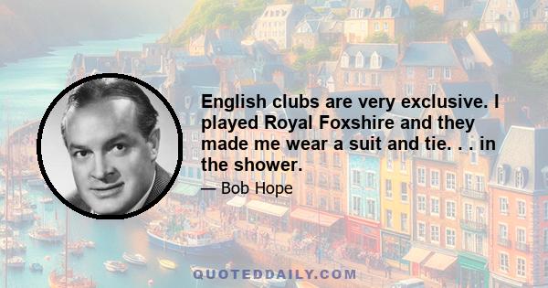 English clubs are very exclusive. I played Royal Foxshire and they made me wear a suit and tie. . . in the shower.