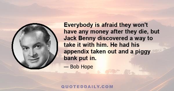 Everybody is afraid they won't have any money after they die, but Jack Benny discovered a way to take it with him. He had his appendix taken out and a piggy bank put in.