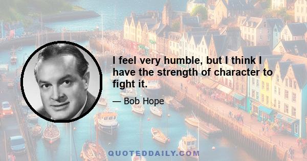 I feel very humble, but I think I have the strength of character to fight it.