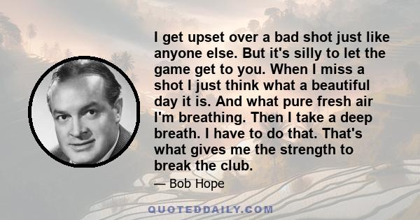 I get upset over a bad shot just like anyone else. But it's silly to let the game get to you. When I miss a shot I just think what a beautiful day it is. And what pure fresh air I'm breathing. Then I take a deep breath. 