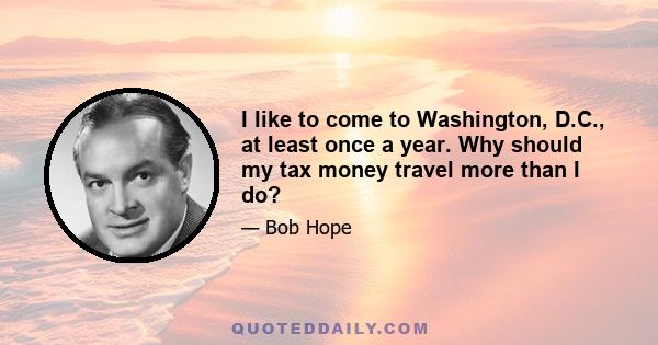 I like to come to Washington, D.C., at least once a year. Why should my tax money travel more than I do?