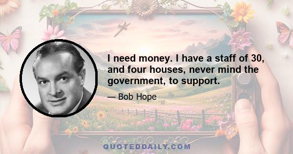 I need money. I have a staff of 30, and four houses, never mind the government, to support.