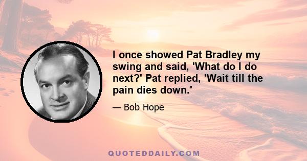 I once showed Pat Bradley my swing and said, 'What do I do next?' Pat replied, 'Wait till the pain dies down.'