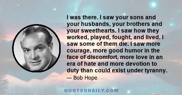 I was there. I saw your sons and your husbands, your brothers and your sweethearts. I saw how they worked, played, fought, and lived. I saw some of them die. I saw more courage, more good humor in the face of