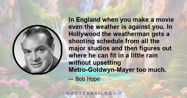 In England when you make a movie even the weather is against you. In Hollywood the weatherman gets a shooting schedule from all the major studios and then figures out where he can fit in a little rain without upsetting