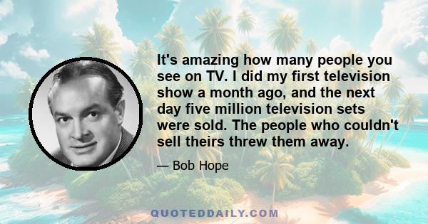 It's amazing how many people you see on TV. I did my first television show a month ago, and the next day five million television sets were sold. The people who couldn't sell theirs threw them away.