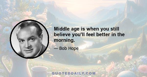 Middle age is when you still believe you'll feel better in the morning.