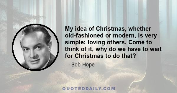 My idea of Christmas, whether old-fashioned or modern, is very simple: loving others. Come to think of it, why do we have to wait for Christmas to do that?