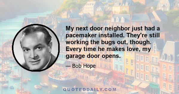 My next door neighbor just had a pacemaker installed. They're still working the bugs out, though. Every time he makes love, my garage door opens.