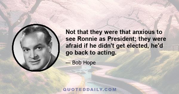 Not that they were that anxious to see Ronnie as President; they were afraid if he didn't get elected, he'd go back to acting.