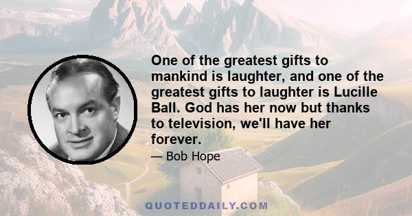 One of the greatest gifts to mankind is laughter, and one of the greatest gifts to laughter is Lucille Ball. God has her now but thanks to television, we'll have her forever.